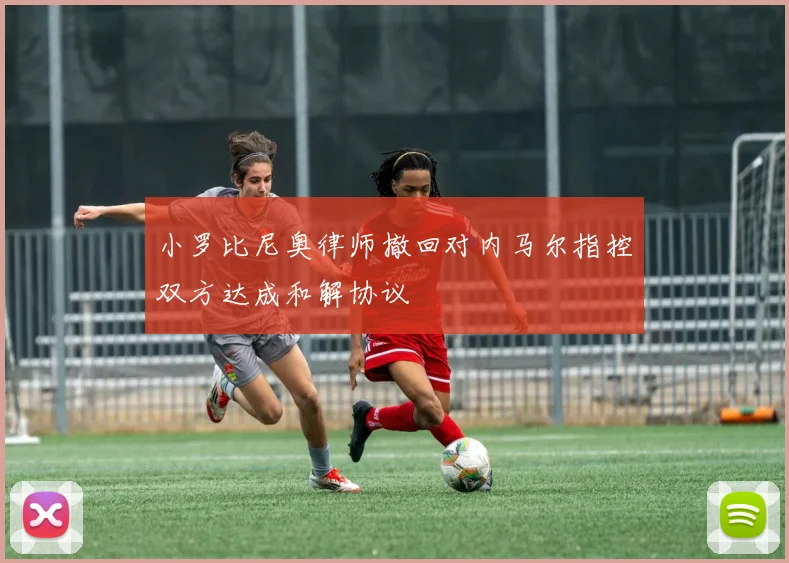 小罗比尼奥律师撤回对内马尔指控双方达成和解协议