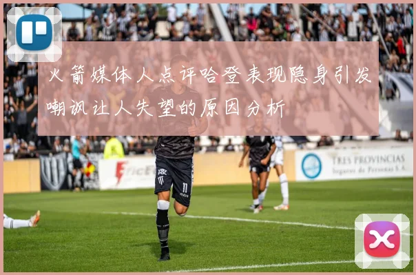 火箭媒体人点评哈登表现隐身引发嘲讽让人失望的原因分析