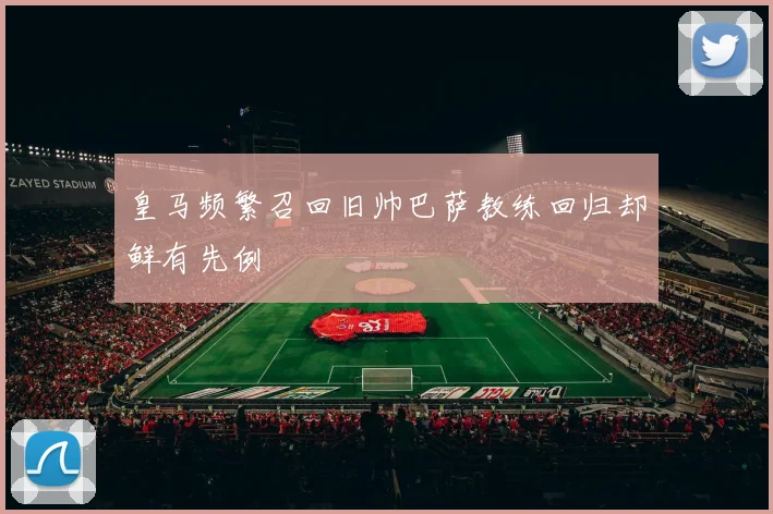 皇马频繁召回旧帅巴萨教练回归却鲜有先例