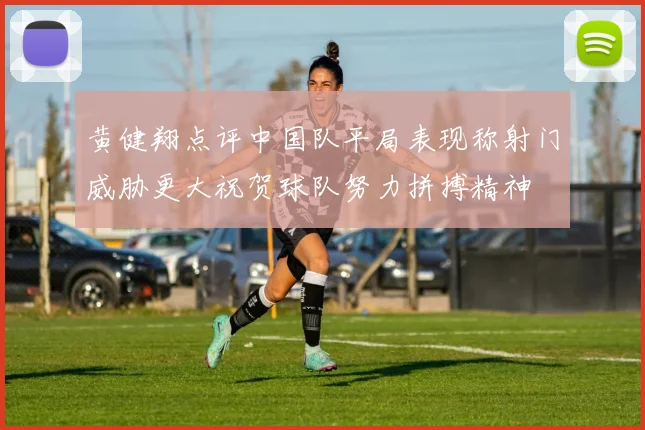 黄健翔点评中国队平局表现称射门威胁更大祝贺球队努力拼搏精神