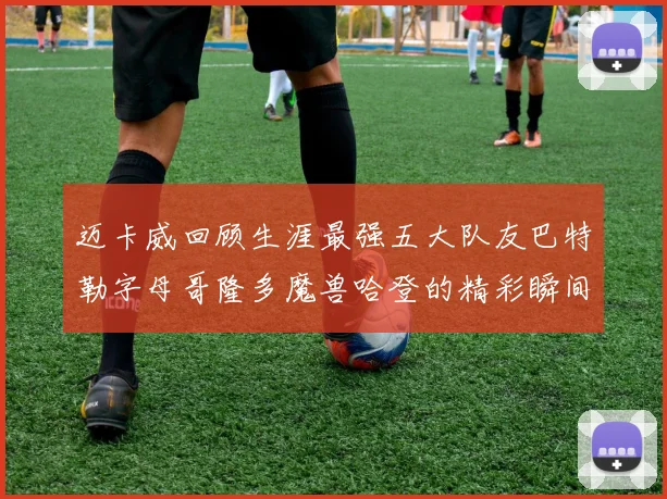 迈卡威回顾生涯最强五大队友巴特勒字母哥隆多魔兽哈登的精彩瞬间