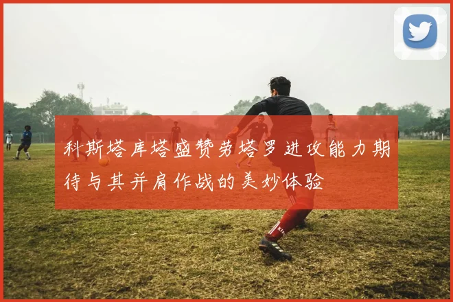 科斯塔库塔盛赞劳塔罗进攻能力期待与其并肩作战的美妙体验