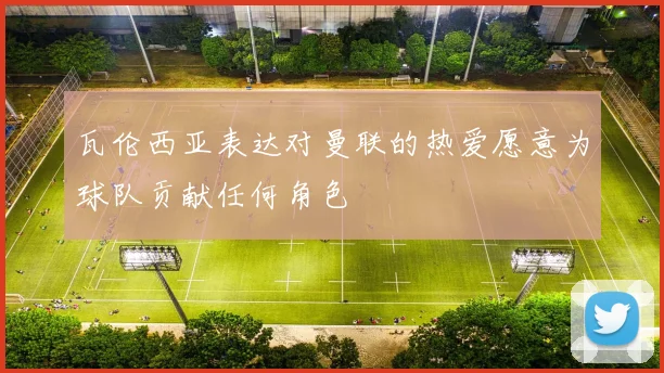 瓦伦西亚表达对曼联的热爱愿意为球队贡献任何角色
