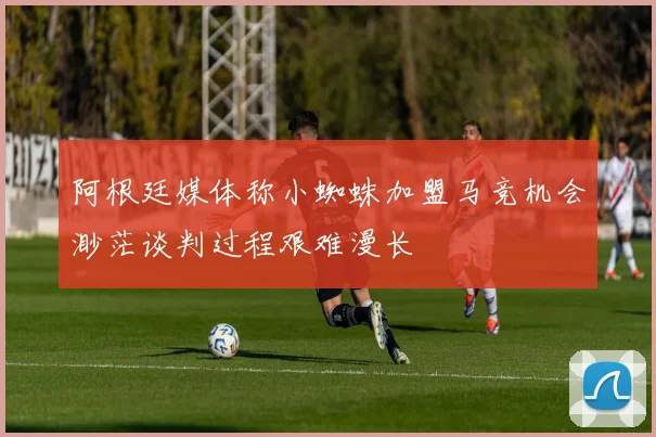 阿根廷媒体称小蜘蛛加盟马竞机会渺茫谈判过程艰难漫长