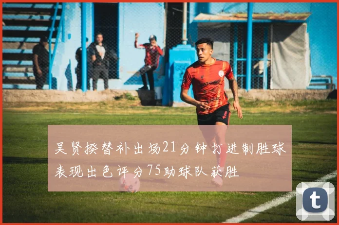 吴贤揆替补出场21分钟打进制胜球表现出色评分75助球队获胜