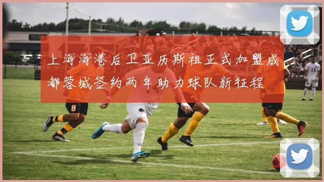 上海海港后卫亚历斯祖正式加盟成都蓉城签约两年助力球队新征程