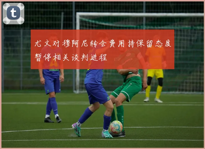尤文对穆阿尼转会费用持保留态度暂停相关谈判进程