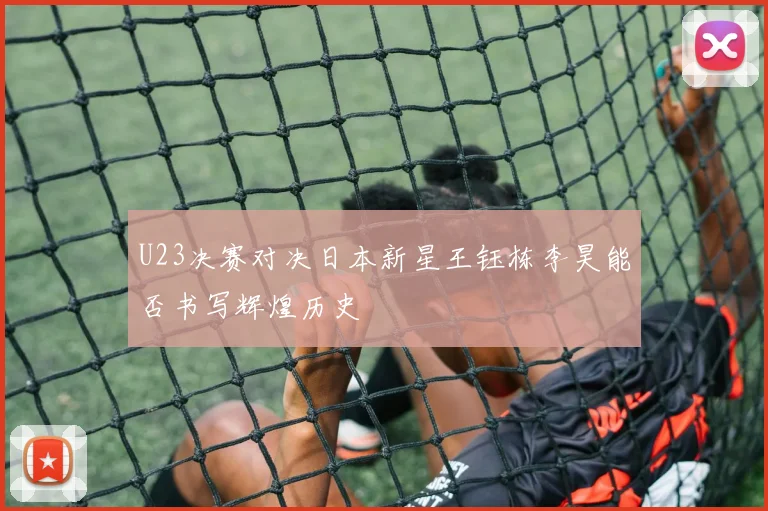 U23决赛对决日本新星王钰栋李昊能否书写辉煌历史