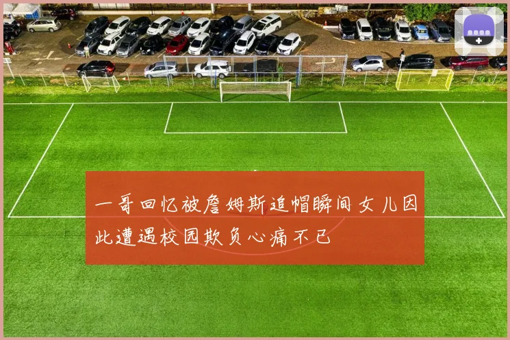 一哥回忆被詹姆斯追帽瞬间女儿因此遭遇校园欺负心痛不已