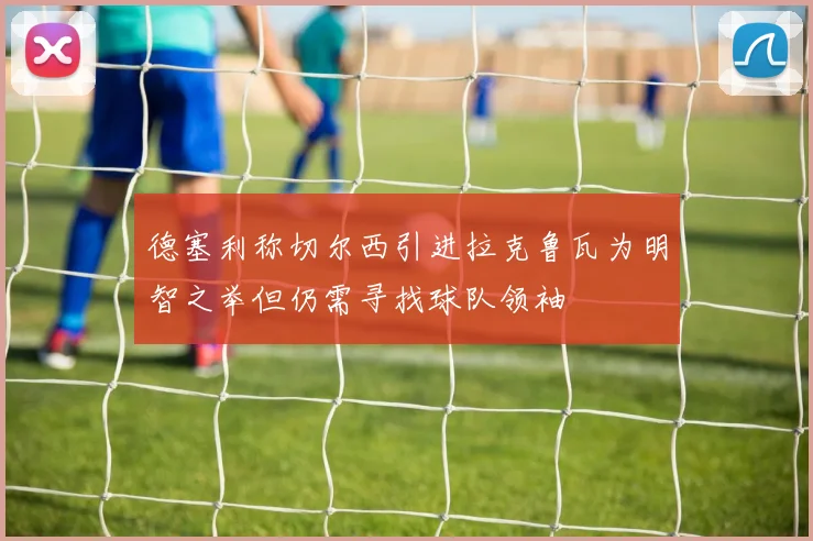 德塞利称切尔西引进拉克鲁瓦为明智之举但仍需寻找球队领袖