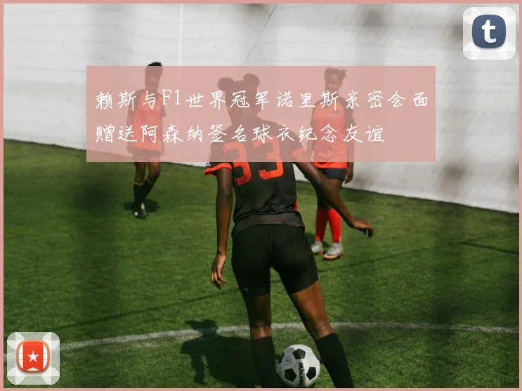 赖斯与F1世界冠军诺里斯亲密会面赠送阿森纳签名球衣纪念友谊